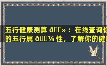 五行健康测算 🌻 ：在线查询你的五行属 🐼 性，了解你的健康状况